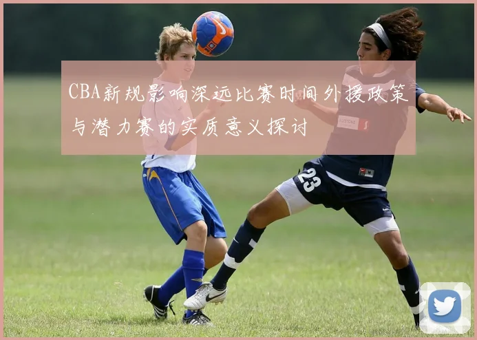 CBA新规影响深远比赛时间外援政策与潜力赛的实质意义探讨