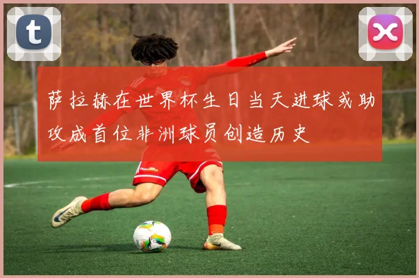 萨拉赫在世界杯生日当天进球或助攻成首位非洲球员创造历史
