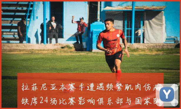 拉菲尼亚本赛季遭遇频繁肌肉伤病缺席24场比赛影响俱乐部与国家队表现