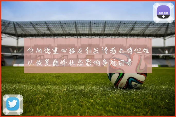 伦纳德重回猛龙引发情感共鸣但难以恢复巅峰状态影响争冠前景
