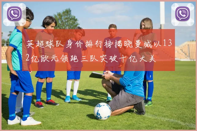 英超球队身价排行榜揭晓曼城以132亿欧元领跑三队突破十亿大关
