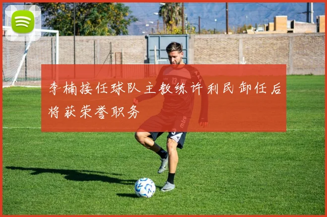 李楠接任球队主教练许利民卸任后将获荣誉职务