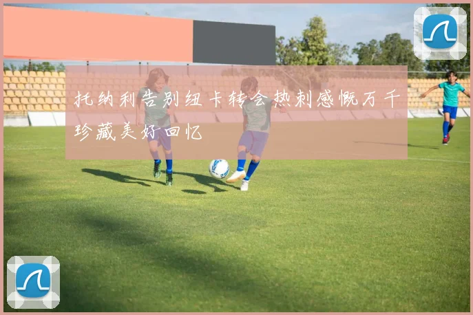 托纳利告别纽卡转会热刺感慨万千珍藏美好回忆