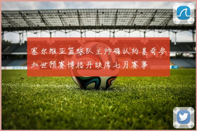 塞尔维亚篮球队主帅确认约基奇参加世预赛博格丹缺席七月赛事