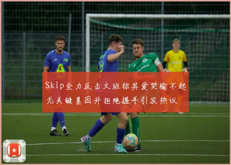 Skip全力反击文班称其爱哭输不起无关键基因并拒绝握手引发热议
