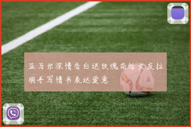 亚马尔深情告白送玫瑰花给女友拉明手写情书表达爱意