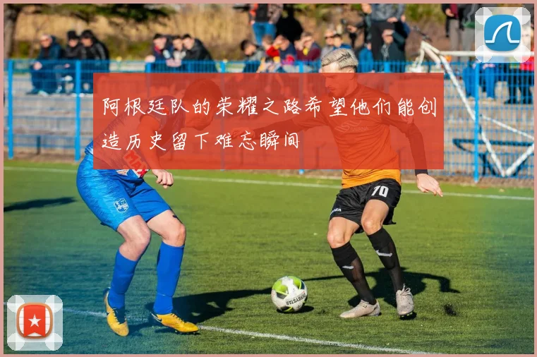阿根廷队的荣耀之路希望他们能创造历史留下难忘瞬间