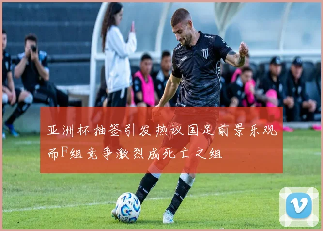 亚洲杯抽签引发热议国足前景乐观而F组竞争激烈成死亡之组