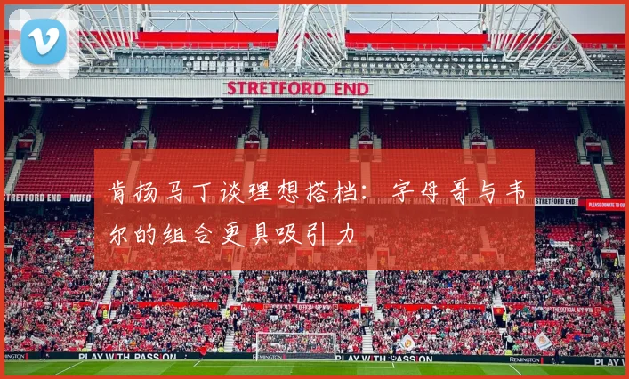 肯扬马丁谈理想搭档：字母哥与韦尔的组合更具吸引力