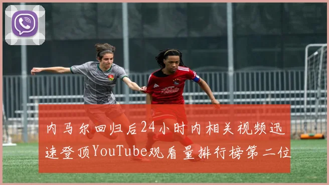 内马尔回归后24小时内相关视频迅速登顶YouTube观看量排行榜第二位