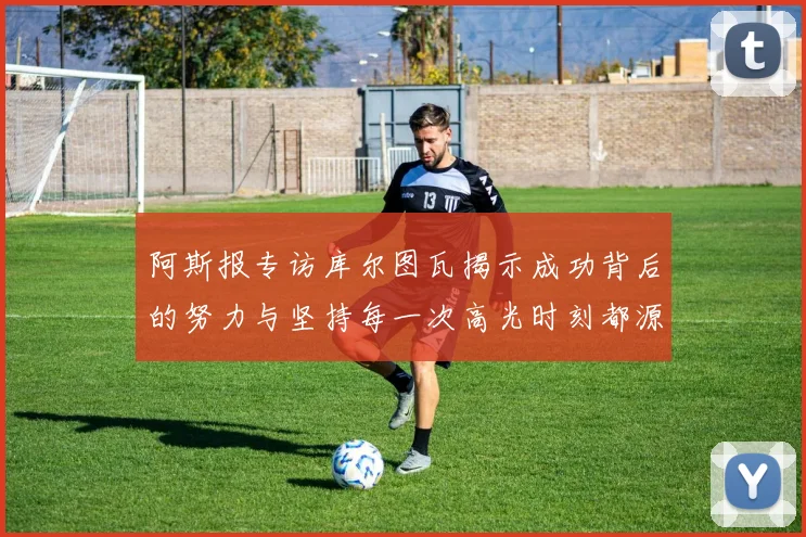 阿斯报专访库尔图瓦揭示成功背后的努力与坚持每一次高光时刻都源于汗水付出