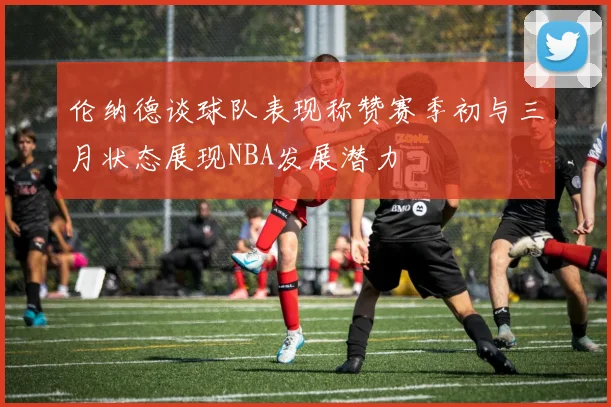 伦纳德谈球队表现称赞赛季初与三月状态展现NBA发展潜力